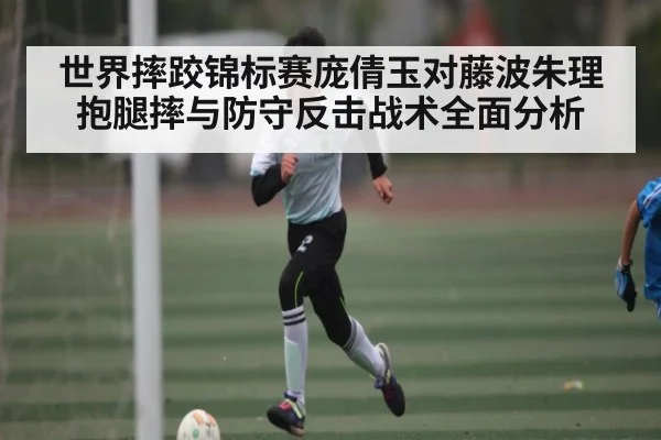 世界摔跤锦标赛庞倩玉对藤波朱理抱腿摔与防守反击战术全面分析
