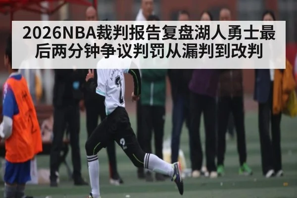 2026NBA裁判报告复盘湖人勇士最后两分钟争议判罚从漏判到改判